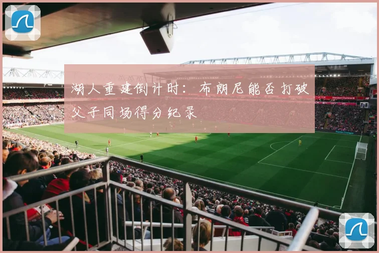 湖人重建倒计时：布朗尼能否打破父子同场得分纪录