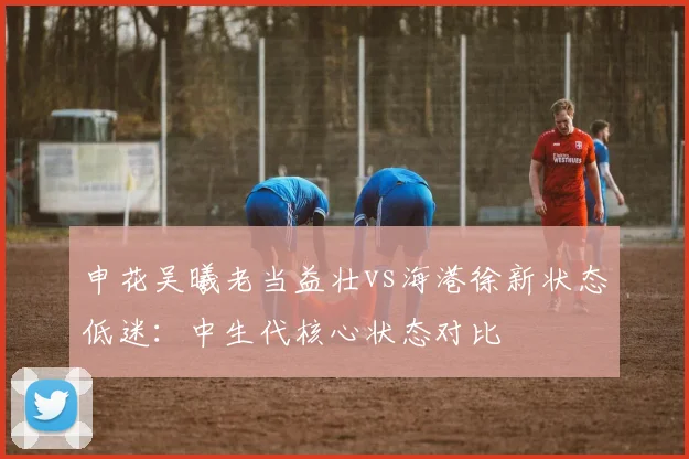 申花吴曦老当益壮vs海港徐新状态低迷：中生代核心状态对比
