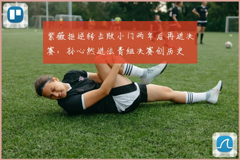 紫薇拒逆转击败小门两年后再进决赛，孙心然进法青组决赛创历史