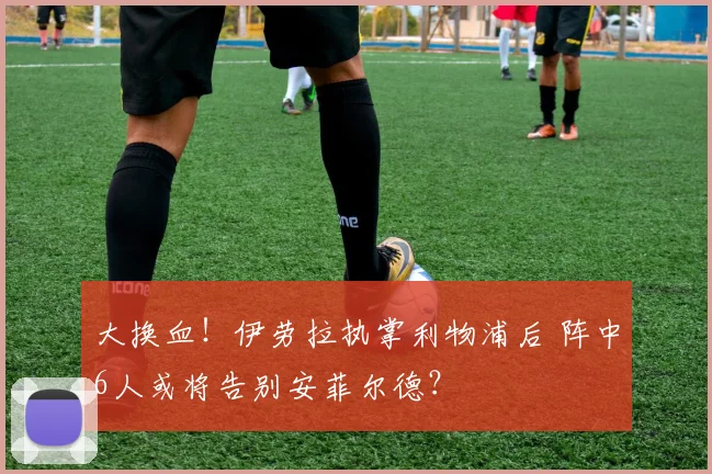 大换血！伊劳拉执掌利物浦后 阵中6人或将告别安菲尔德？